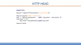 HTTP HEAD
import httplib
httpconn = httplib.HTTPConnection('172.3D.35.70"r 80)
httpconn.request( HEAD1
, 1
/hello.html j
resp = httpconn.getresponse □ print tresp.status, resp.reason) if
resp.status == 209:
resp_head = resp.getheaders() print resp_head
httpconn.closet)
 