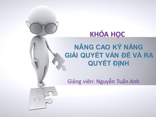 KHÓA HỌC
   NÂNG CAO KỸ NĂNG
GIẢI QUYẾT VẤN ĐỀ VÀ RA
       QUYẾT ĐỊNH

Giảng viên: Nguyễn Tuấn Anh
 