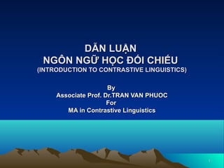 11
DẪN LUẬNDẪN LUẬN
NGÔN NGỮ HỌC ĐỐI CHIẾUNGÔN NGỮ HỌC ĐỐI CHIẾU
(INTRODUCTION TO CONTRASTIVE LINGUISTICS)(INTRODUCTION TO CONTRASTIVE LINGUISTICS)
ByBy
Associate Prof. Dr.TRAN VAN PHUOCAssociate Prof. Dr.TRAN VAN PHUOC
ForFor
MA in Contrastive LinguisticsMA in Contrastive Linguistics
 