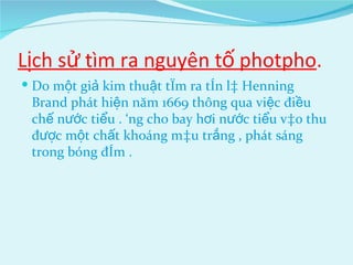 Lịch sử tìm ra nguyên tố photpho . Do một giả kim thuật tìm ra tên là Henning Brand phát hiện năm 1669 thông qua việc điều chế nước tiểu . Ông cho bay hơi nước tiểu vào thu được một chất khoáng màu trắng , phát sáng trong bóng đêm . 