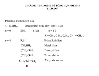 CHƯƠNG II MONOME ĐỂ TỔNG HỢP POLYME
SILICON
Phân loại monome cơ silic
1. RnSiH4-n Organosilan hoặc alkyl (aryl) silan
n = 0 SiH4 Silan n = 1-3
R = CH3, C2H5, C6H5, CH2 = CH....
n = 4 R4Si Tetra alkyl silan
CH3SiH3 Metyl silan
(CH3)2SiH2 Dimetylsilan
(CH3)3SiH Trimetylsilan
Metyl diclosilanCH3 Si Cl2
H
 