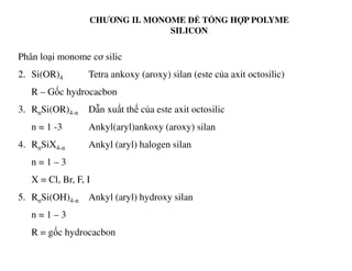 CHƯƠNG II. MONOME ĐỂ TỔNG HỢP POLYME
SILICON
Phân loại monome cơ silic
2. Si(OR)4 Tetra ankoxy (aroxy) silan (este của axit octosilic)
R – Gốc hydrocacbon
3. RnSi(OR)4-n Dẫn xuất thế của este axit octosilic
n = 1 -3 Ankyl(aryl)ankoxy (aroxy) silan
4. RnSiX4-n Ankyl (aryl) halogen silan
n = 1 – 3
X = Cl, Br, F, I
5. RnSi(OH)4-n Ankyl (aryl) hydroxy silan
n = 1 – 3
R = gốc hydrocacbon
 