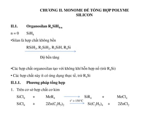 CHƯƠNG II. MONOME ĐỂ TỔNG HỢP POLYME
SILICON
II.1. Organosilan RnSiH4-n
n = 0 SiH4
•Silan là hợp chất không bền
RSiH3, R2SiH2, R3SiH, R4Si
Độ bền tăng
•Các hợp chất organosilan tạo với không khí hỗn hợp nổ (trừ R4Si)
• Các hợp chất này ít có ứng dụng thực tế, trừ R4Si
II.1.1. Phương pháp tổng hợp
1. Trên cơ sở hợp chất cơ kim
SiCl4 + MeR4 SiR4 + MeCl4
SiCl4 + 2Zn(C2H5)2 Si(C2H5)4 + 2ZnCl2
t° > 150°C
 
