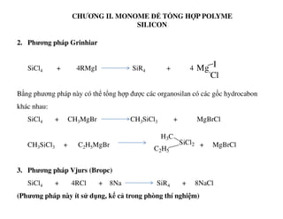 CHƯƠNG II. MONOME ĐỂ TỔNG HỢP POLYME
SILICON
Mg I
Cl
2. Phương pháp Grinhiar
SiCl4 + 4RMgI SiR4 + 4
Bằng phương pháp này có thể tổng hợp được các organosilan có các gốc hydrocabon
khác nhau:khác nhau:
SiCl4 + CH3MgBr CH3SiCl3 + MgBrCl
CH3SiCl3 + C2H5MgBr + MgBrCl
3. Phương pháp Vjurs (Bropc)
SiCl4 + 4RCl + 8Na SiR4 + 8NaCl
(Phương pháp này ít sử dụng, kể cả trong phòng thí nghiệm)
H3C
SiCl2
C2H5
 