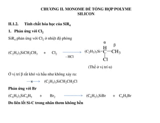 CHƯƠNG II. MONOME ĐỂ TỔNG HỢP POLYME
SILICON
II.1.2. Tính chất hóa học của SiR4
1. Phản ứng với Cl2
SiR4 phản ứng với Cl2 ở nhiệt độ phòng
(C2H5)3SiCH2CH3 + Cl2
(C2H5)3Si
H
C CH3
Cl
β
α
- HCl
(Thế ở vị trí α)
Ở vị trí β rất khó và hầu như không xảy ra:
(C2H5)3SiCH2CH2Cl
Phản ứng với Br
(C6H5)3SiC6H5 + Br2 (C6H5)3SiBr + C6H5Br
Do liên lết Si-C trong nhân thơm không bền
x
 