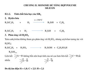 CHƯƠNG II. MONOME ĐỂ TỔNG HỢP POLYME
SILICON
II.1.2. Tính chất hóa học của SiR4
2. Hydro hóa
R3SiC2H5 + H2 R3SiH + C2H6
R3SiC6H5 + H2 R3SiH + C6H6
3. Phản ứng với H2SO4
t = 350°C
3. Phản ứng với H2SO4
Tetra ankylsilan không tham gia phản ứng với H2SO4, nhưng arylsilan tương tác với
H2SO4:
R3SiC6H5 + H2SO4 R3SiOH + C6H5SO3H
RnSiH4-n
Liên kết không bền nên hoạt tính của nó cao hơn liên kết rất
nhiều
Do độ âm điện Si = 1,8; C = 2,5; H = 2,1
Si H C H
Si H C H
+δ -δ +δ-δ
 