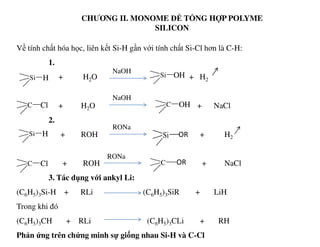 CHƯƠNG II. MONOME ĐỂ TỔNG HỢP POLYME
SILICON
Về tính chất hóa học, liên kết Si-H gần với tính chất Si-Cl hơn là C-H:
1.
+ H2O + H2
+ H2O + NaCl
2.
NaOH
Si H Si OH
C Cl
NaOH
C OH
RONa
2.
+ ROH + H2
+ ROH + NaCl
3. Tác dụng với ankyl Li:
(C6H5)3Si-H + RLi (C6H5)3SiR + LiH
Trong khi đó
(C6H5)3CH + RLi (C6H5)3CLi + RH
Phản ứng trên chứng minh sự giống nhau Si-H và C-Cl
Si H Si OR
C Cl C OR
RONa
RONa
 