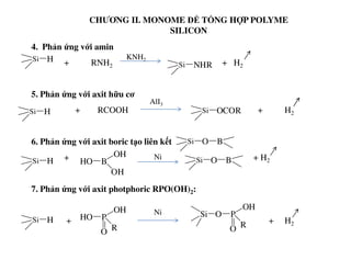 CHƯƠNG II. MONOME ĐỂ TỔNG HỢP POLYME
SILICON
4. Phản ứng với amin
+ RNH2 + H2
5. Phản ứng với axit hữu cơ
+ RCOOH + H2Si H
Si H
AlI3
Si NHR
KNH2
Si OCOR
6. Phản ứng với axit boric tạo liên kết
+ + H2
7. Phản ứng với axit photphoric RPO(OH)2:
+ + H2
Ni
Si O B
Si H HO B
OH
OH
Si O B
Si H HO P
OH
RO
Ni O P
OH
RO
Si
 