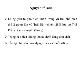 Nguyên tố silic
Là nguyên tố phổ biến thứ 8 trong vũ trụ, phổ biến
thứ 2 trong lớp vỏ Trái Đất (chiếm 28% lớp vỏ Trái
Đất, chỉ sau nguyên tố oxy)Đất, chỉ sau nguyên tố oxy)
Trong tự nhiên không tồn tại dưới dạng đơn chất
Tồn tại chủ yếu dưới dạng silica và muối silicat
 