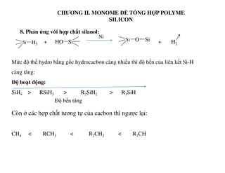 CHƯƠNG II. MONOME ĐỂ TỔNG HỢP POLYME
SILICON
8. Phản ứng với hợp chất silanol:
+ + H2
Mức độ thế hydro bằng gốc hydrocacbon càng nhiều thì độ bền của liên kết Si-H
càng tăng:
Độ hoạt động:
Si H3
Ni
SiHO Si O Si
SiH4 > RSiH3 > R2SiH2 > R3SiH
Còn ở các hợp chất tương tự của cacbon thì ngược lại:
CH4 < RCH3 < R2CH2 < R3CH
Độ bền tăng
 