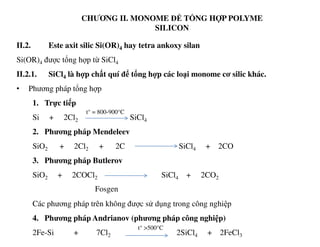 CHƯƠNG II. MONOME ĐỂ TỔNG HỢP POLYME
SILICON
II.2. Este axit silic Si(OR)4 hay tetra ankoxy silan
Si(OR)4 được tổng hợp từ SiCl4
II.2.1. SiCl4 là hợp chất quí để tổng hợp các loại monome cơ silic khác.
• Phương pháp tổng hợp
1. Trực tiếp
Si + 2Cl2 SiCl4
t° = 800-900°C
2. Phương pháp Mendeleev
SiO2 + 2Cl2 + 2C SiCl4 + 2CO
3. Phương pháp Butlerov
SiO2 + 2COCl2 SiCl4 + 2CO2
Các phương pháp trên không được sử dụng trong công nghiệp
4. Phương pháp Andrianov (phương pháp công nghiệp)
2Fe-Si + 7Cl2 2SiCl4 + 2FeCl3
Fosgen
t° >500°C
 