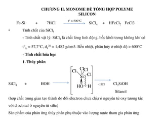 CHƯƠNG II. MONOME ĐỂ TỔNG HỢP POLYME
SILICON
Fe-Si + 7HCl SiCl4 + HFeCl2 FeCl3
• Tính chất của SiCl4
- Tính chất vật lý: SiCl4 là chất lỏng linh động, bốc khói trong không khí có
t°s = 57,7°C, d4
20 = 1,482 g/cm3. Bền nhiệt, phân hủy ở nhiệt độ > 600°C
- Tính chất hóa học
1. Thủy phân
t° = 500°C
1. Thủy phân
SiCl4 + HOH Cl3SiOH
(hợp chất trung gian tạo thành do đôi electron chưa chia ở nguyên tử oxy tương tác
với d ocbital ở nguyên tử silic)
Sản phẩm của phản ứng thủy phân phụ thuộc vào lượng nước tham gia phản ứng
Si
Cl
ClCl
Cl
..
HO H
- HCl
Silanol
 