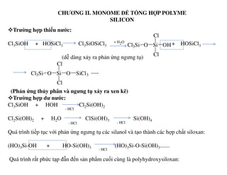 CHƯƠNG II. MONOME ĐỂ TỔNG HỢP POLYME
SILICON
Trường hợp thiếu nước:
Cl3SiOH + HOSiCl3 Cl3SiOSiCl3 + HOSiCl3
(dễ dàng xảy ra phản ứng ngưng tụ)
Cl3Si O Si
Cl
Cl
OH
+ H2O
Cl3Si O Si
Cl
Cl
O SiCl3
....
(Phản ứng thủy phân và ngưng tụ xảy ra xen kẽ)
Trường hợp dư nước:
Cl3SiOH + HOH Cl2Si(OH)2
Cl2Si(OH)2 + H2O ClSi(OH)3 Si(OH)4
Quá trình tiếp tục với phản ứng ngưng tụ các silanol và tạo thành các hợp chất siloxan:
(HO)3Si-OH + HO-Si(OH)3 (HO)3Si-O-Si(OH)3.......
Quá trình rất phức tạp đẫn đến sản phẩm cuối cùng là polyhydroxysiloxan:
- HCl
- HCl - HCl
- HCl
 