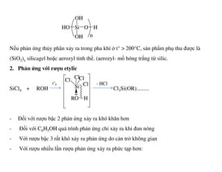 SiHO
OH
OH
O H
n
Nếu phản ứng thủy phân xảy ra trong pha khí ở t° > 200°C, sản phẩm phụ thu được là
(SiO2)x silicagel hoặc aerozyl tinh thể. (aerozyl- mồ hóng trắng từ silic.
2. Phản ứng với rượu etylic
SiCl + ROH Cl Si(OR).........Si
Cl ClCl
Clt°F - HCl
SiCl4 + ROH Cl3Si(OR).........
- Đối với rượu bậc 2 phản ứng xảy ra khó khăn hơn
- Đối với C6H5OH quá trình phản ứng chỉ xảy ra khi đun nóng
- Với rượu bậc 3 rất khó xảy ra phản ứng do cản trở không gian
- Với rượu nhiều lần rượu phản ứng xảy ra phức tạp hơn:
Si Cl
..
O HR
- HCl
 