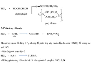 SiCl4 + HOCH2CH2OH
3. Phản ứng với amin
SiCl4 + RNH2 Cl3SiNHR + RNH2 HCl
Si(OCH2CH2OH)4
Si
OCH2CH2O
OCH2CH2O Si
n
etylenglycol
polysiloxan
dư
Phản ứng xảy ra dễ dàng ở t°F, nhưng để phản ứng xảy ra cần lấy dư amin (RNH2) để tương tác
với HCl.
-Phản ứng với amin bậc 2
SiCl4 + R2NH Cl3SiNR2
- Không phản ứng với amin bậc 3, nhưng có thể tạo phức SiCl4.R3N
dư
 