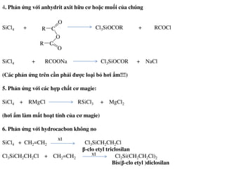 4. Phản ứng với anhydrit axit hữu cơ hoặc muối của chúng
SiCl4 + Cl3SiOCOR + RCOCl
SiCl4 + RCOONa Cl3SiOCOR + NaCl
(Các phản ứng trên cần phải được loại bỏ hơi ẩm!!!)
5. Phản ứng với các hợp chất cơ magie:
CR
O
O
C
O
R
5. Phản ứng với các hợp chất cơ magie:
SiCl4 + RMgCl RSiCl3 + MgCl2
(hơi ẩm làm mất hoạt tính của cơ magie)
6. Phản ứng với hydrocacbon không no
SiCl4 + CH2=CH2 Cl3SiCH2CH2Cl
β-clo etyl triclosilan
Cl3SiCH2CH2Cl + CH2=CH2 Cl2Si(CH2CH2Cl)2
Bis(β-clo etyl )diclosilan
xt
xt
 