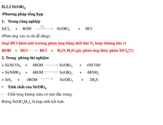 II.2.2 Si(OR)4
•Phương pháp tổng hợp
1. Trong công nghiệp
SiCl4 + ROH Si(OR)4 + HCl
(Phản ứng xảy ra rât dễ dàng)
(loại HCl khỏi môi trường phản ứng bằng thổi khí N2 hoặc không khí vì
ROH + HCl RCl + H2O, H2O gây phản ứng thủy phân SiCl4!!!)
2. Trong phòng thí nghiệm
t°F
+ Si(NCO)4 + 4ROH Si(OR)4 + 4NCOH
+ Si(NHR)4 + 4ROH Si(OR)4 + 4RNH2
+ SiS2 + 4ROH Si(OR)4 + 2H2S
• Tính chất của Si(OR)4
- Chất lỏng không màu có mùi đặc trưng.
Riêng Si(OC6H5)4 là hợp chất kết tinh.
 