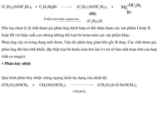 (C2H5)2Si(OC2H5)2 + C2H5MgBr (C2H5)3Si(OC2H5)2 +
(III)
(C2H5)4Si
Nếu lựa chọn tỷ lệ chất tham gia phản ứng thích hợp có thể nhận được các sản phẩm I hoặc II
hoặc III với hiệu suất cao nhưng không thể loại bỏ hoàn toàn các sản phẩm khác.
Phản ứng xảy ra trong dung môi thơm. Vận tốc phản ứng giảm khi gốc R tăng. Các chất tham gia
phản ứng đòi hỏi tinh khiết, đặc biệt loại bỏ hoàn toàn hơi ẩm (vì nó sẽ làm mất hoạt tính của hợp
chất cơ magie)
Mg OC2H5
Br
Ở điều kiện khắc nghiệt hơn
+ Phân hủy nhiệt
Quá trình phân hủy nhiệt- trùng ngưng dưới tác dụng của nhiệt độ:
(CH3O)3SiOCH3 + CH3OSi(OCH3)3 (CH3O)3Si-O-Si(OCH3)3
- CH3OCH3
 