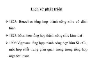 Lịch sử phát triển
1823: Berzelius tổng hợp thành công silic vô định
hình
1823: Morrison tổng hợp thành công silic kim loại1823: Morrison tổng hợp thành công silic kim loại
1906:Vigreaux tổng hợp thành công hợp kim Si - Cu,
một hợp chất trung gian quan trọng trong tổng hợp
organosiloxan
 