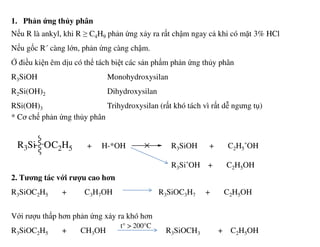 1. Phản ứng thủy phân
Nếu R là ankyl, khi R ≥ C4H9 phản ứng xảy ra rất chậm ngay cả khi có mặt 3% HCl
Nếu gốc R´ càng lớn, phản ứng càng chậm.
Ở điều kiện êm dịu có thể tách biệt các sản phẩm phản ứng thủy phân
R3SiOH Monohydroxysilan
R2Si(OH)2 Dihydroxysilan
RSi(OH)3 Trihydroxysilan (rất khó tách vì rất dễ ngưng tụ)
* Cơ chế phản ứng thủy phân
+ H-*OH R3SiOH + C2H5
*OH
R3Si*OH + C2H5OH
2. Tương tác với rượu cao hơn
R3SiOC2H5 + C3H7OH R3SiOC3H7 + C2H5OH
Với rượu thấp hơn phản ứng xảy ra khó hơn
R3SiOC2H5 + CH3OH R3SiOCH3 + C2H5OH
R3Si OC2H5
t° > 200°C
 