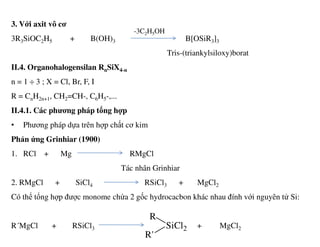 3. Với axit vô cơ
3R3SiOC2H5 + B(OH)3 B[OSiR3]3
Tris-(triankylsiloxy)borat
II.4. Organohalogensilan RnSiX4-n
n = 1 ÷ 3 ; X = Cl, Br, F, I
R = CnH2n+1, CH2=CH-, C6H5-,...
II.4.1. Các phương pháp tổng hợp
• Phương pháp dựa trên hợp chất cơ kim
-3C2H5OH
• Phương pháp dựa trên hợp chất cơ kim
Phản ứng Grinhiar (1900)
1. RCl + Mg RMgCl
Tác nhân Grinhiar
2. RMgCl + SiCl4 RSiCl3 + MgCl2
Có thể tổng hợp được monome chứa 2 gốc hydrocacbon khác nhau đính với nguyên tử Si:
R´MgCl + RSiCl3 + MgCl2SiCl2
R
R'
 