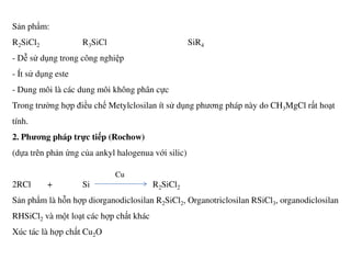 Sản phẩm:
R2SiCl2 R3SiCl SiR4
- Dễ sử dụng trong công nghiệp
- Ít sử dụng este
- Dung môi là các dung môi không phân cực
Trong trường hợp điều chế Metylclosilan ít sử dụng phương pháp này do CH3MgCl rất hoạt
tính.
2. Phương pháp trực tiếp (Rochow)2. Phương pháp trực tiếp (Rochow)
(dựa trên phản ứng của ankyl halogenua với silic)
2RCl + Si R2SiCl2
Sản phẩm là hỗn hợp diorganodiclosilan R2SiCl2, Organotriclosilan RSiCl3, organodiclosilan
RHSiCl2 và một loạt các hợp chất khác
Xúc tác là hợp chất Cu2O
Cu
 