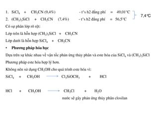 1. SiCl4 + CH3CN (9,4%) - t°s h2 đẳng phí = 49,01°C
2. (CH3)3SiCl + CH3CN (7,4%) - t°s h2 đẳng phí = 56,5°C
Có sự phân lớp rõ rệt:
Lớp trên là hỗn hợp (CH3)3SiCl + CH3CN
Lớp dưới là hỗn hợp SiCl4 + CH3CN
• Phương pháp hóa học
Dựa trên sự khác nhau về vận tốc phản ứng thủy phân và este hóa của SiCl4 và (CH3)3SiCl
Phương pháp este hóa hợp lý hơn.
7,4°C
Phương pháp este hóa hợp lý hơn.
Không nên sử dụng CH3OH cho quá trình este hóa vì:
SiCl4 + CH3OH Cl3SiOCH3 + HCl
HCl + CH3OH CH3Cl + H2O
nước sẽ gây phản ứng thủy phân closilan
 