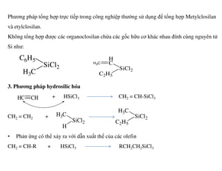 Phương pháp tổng hợp trực tiếp trong công nghiệp thường sử dụng để tổng hợp Metylclosilan
và etylclosilan.
Không tổng hợp được các organoclosilan chứa các gốc hữu cơ khác nhau đính cùng nguyên tử
Si như:
3. Phương pháp hydrosilic hóa
SiCl2
C6H5
H3C
SiCl2
H
C
C2H5
H2C
3. Phương pháp hydrosilic hóa
+ HSiCl3 CH2 = CH-SiCl3
CH2 = CH2 +
• Phản ứng có thể xảy ra với dẫn xuất thế của các olefin
CH2 = CH-R + HSiCl3 RCH2CH2SiCl3
CHHC
SiCl2
H3C
H
SiCl2
H3C
C2H5
 