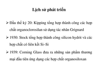 Lịch sử phát triển
Đầu thế kỷ 20: Kipping tổng hợp thành công các hợp
chất organoclorosilan sử dụng tác nhân Grignard
1930: Stock tổng hợp thành công silicon hydrit và các1930: Stock tổng hợp thành công silicon hydrit và các
hợp chất có liên kết Si–Si
1939: Corning Glass đưa ra những sản phẩm thương
mại đầu tiên ứng dụng các hợp chất organosiloxan
 