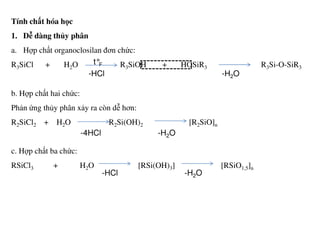 Tính chất hóa học
1. Dễ dàng thủy phân
a. Hợp chất organoclosilan đơn chức:
R3SiCl + H2O R3SiOH + HOSiR3 R3Si-O-SiR3
b. Hợp chất hai chức:
Phản ứng thủy phân xảy ra còn dễ hơn:
R2SiCl2 + H2O R2Si(OH)2 [R2SiO]n
t°F
-HCl -H2O
R2SiCl2 + H2O R2Si(OH)2 [R2SiO]n
c. Hợp chất ba chức:
RSiCl3 + H2O [RSi(OH)3] [RSiO1,5]n
-4HCl -H2O
-HCl -H2O
 
