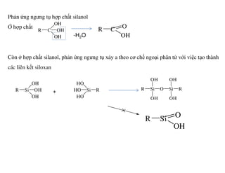 Phản ứng ngưng tụ hợp chất silanol
Ở hợp chất
Còn ở hợp chất silanol, phản ứng ngưng tụ xảy a theo cơ chế ngoại phân tử với việc tạo thành
các liên kết siloxan
CR
OH
OH
OH
C O
OH
R
-H2O
OH HO
Si O Si R
OHOH
RSiR OH
OH
Si
HO
HO R Si O Si R
OHOH
R
Si O
OH
R
+
 