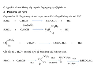Ở hợp chất silanol không xảy ra phản ứng ngưng tụ nội phân tử
2. Phản ứng với rượu
Organosilan dễ dàng tương tác với rượu, tuy nhiên không dễ dàng như với H2O
R3SiCl + C2H5OH R3SiOC2H5 + HCl
(tuyệt đối)
R2SiCl2 + C2H5OH + HClR2Si
OC2H5
Cl
+ C2H5OH R2Si(OC2H5)2 + HCl
Cần lấy dư C2H5OH khoảng 10% để phản ứng xảy ra hoàn toàn.
RSiCl3 + C2H5OH RSi(OC2H5)3
R2Si
OC2H5
Cl
RSi
OC2H5
Cl
Cl
RSi(OC2H5)2
Cl-HCl
-HCl -HCl
+ C2H5OH + C2H5OH
 