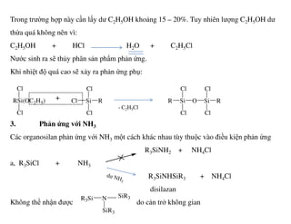 Trong trường hợp này cần lấy dư C2H5OH khoảng 15 – 20%. Tuy nhiên lượng C2H5OH dư
thừa quá không nên vì:
C2H5OH + HCl H2O + C2H5Cl
Nước sinh ra sẽ thủy phân sản phẩm phản ứng.
Khi nhiệt độ quá cao sẽ xảy ra phản ứng phụ:
+RSi(OC2H5)
Cl
Cl
SiCl
Cl
Cl
R SiR
Cl
Cl
O Si
Cl
Cl
R
- C2H5Cl
3. Phản ứng với NH3
Các organosilan phản ứng với NH3 một cách khác nhau tùy thuộc vào điều kiện phản ứng
R3SiNH2 + NH4Cl
a, R3SiCl + NH3
R3SiNHSiR3 + NH4Cl
disilazan
Không thể nhận được do cản trở không gian
Cl Cl Cl Cl
NR3Si
SiR3
SiR3
 