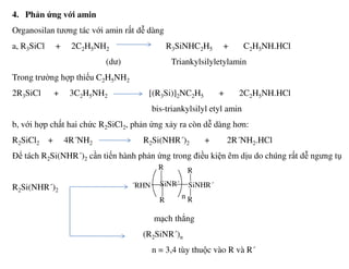 4. Phản ứng với amin
Organosilan tương tác với amin rất dễ dàng
a, R3SiCl + 2C2H5NH2 R3SiNHC2H5 + C2H5NH.HCl
(dư) Triankylsilyletylamin
Trong trường hợp thiếu C2H5NH2
2R3SiCl + 3C2H5NH2 [(R3Si)]2NC2H5 + 2C2H5NH.HCl
bis-triankylsilyl etyl amin
b, với hợp chất hai chức R2SiCl2, phản ứng xảy ra còn dễ dàng hơn:
R2SiCl2 + 4R´NH2 R2Si(NHR´)2 + 2R´NH2.HCl
Để tách R2Si(NHR´)2 cần tiến hành phản ứng trong điều kiện êm dịu do chúng rất dễ ngưng tụ
R2Si(NHR´)2
mạch thẳng
(R2SiNR´)n
n = 3,4 tùy thuộc vào R và R´
SiNR´´RHN SiNHR´
R
R
R
Rn
 