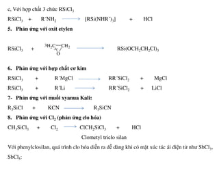 c, Với hợp chất 3 chức RSiCl3
RSiCl3 + R´NH2 [RSi(NHR´)3] + HCl
5. Phản ứng với oxit etylen
RSiCl3 + RSi(OCH2CH2Cl)3
6. Phản ứng với hợp chất cơ kim
RSiCl3 + R´MgCl RR´SiCl2 + MgCl
H2C CH2
O
3
RSiCl3 + R´Li RR´SiCl2 + LiCl
7- Phản ứng với muối xyanua Kali:
R3SiCl + KCN R3SiCN
8. Phản ứng với Cl2 (phản ứng clo hóa)
CH3SiCl3 + Cl2 ClCH2SiCl3 + HCl
Clometyl triclo silan
Với phenylclosilan, quá trình clo hóa diễn ra dễ dàng khi có mặt xúc tác ái điện tử như SbCl3,
SbCl5:
 