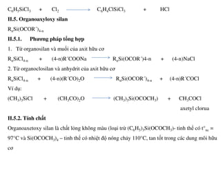 C6H5SiCl3 + Cl2 C6H4ClSiCl3 + HCl
II.5. Organoaxyloxy silan
RnSi(OCOR´)4-n
II.5.1. Phương pháp tổng hợp
1. Từ organosilan và muối của axit hữu cơ
RnSiCl4-n + (4-n)R´COONa RnSi(OCOR´)4-n + (4-n)NaCl
2. Từ organoclosilan và anhydrit của axit hữu cơ
RnSiCl4-n + (4-n)(R´CO)2O RnSi(OCOR´)4-n + (4-n)R´COCl
Ví dụ:
(CH3)3SiCl + (CH3CO)2O (CH3)3Si(OCOCH3) + CH3COCl
axetyl clorua
II.5.2. Tính chất
Organoaxetoxy silan là chất lỏng không màu (loại trừ (C6H5)3Si(OCOCH3)- tinh thể có t°nc =
97°C và Si(OCOCH3)4 – tinh thể có nhiệt độ nóng chảy 110°C, tan tốt trong các dung môi hữu
cơ
 