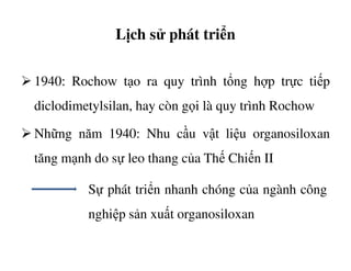 Lịch sử phát triển
1940: Rochow tạo ra quy trình tổng hợp trực tiếp
diclodimetylsilan, hay còn gọi là quy trình Rochow
Những năm 1940: Nhu cầu vật liệu organosiloxanNhững năm 1940: Nhu cầu vật liệu organosiloxan
tăng mạnh do sự leo thang của Thế Chiến II
Sự phát triển nhanh chóng của ngành công
nghiệp sản xuất organosiloxan
 