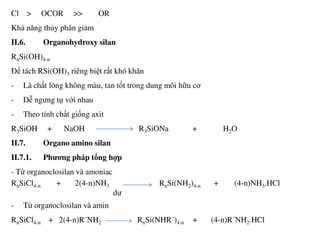Cl > OCOR >> OR
Khả năng thủy phân giảm
II.6. Organohydroxy silan
RnSi(OH)4-n
Để tách RSi(OH)3 riêng biệt rất khó khăn
- Là chất lỏng không màu, tan tốt trong dung môi hữu cơ
- Dễ ngưng tụ với nhau
- Theo tính chất giống axit
R3SiOH + NaOH R3SiONa + H2O
II.7. Organo amino silan
II.7.1. Phương pháp tổng hợp
- Từ organoclosilan và amoniac
RnSiCl4-n + 2(4-n)NH3 RnSi(NH2)4-n + (4-n)NH3.HCl
dư
- Từ organoclosilan và amin
RnSiCl4-n + 2(4-n)R´NH2 RnSi(NHR´)4-n + (4-n)R´NH2.HCl
 