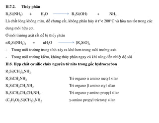 II.7.2. Thủy phân
R3Si(NH2) + H2O R3Si(OH) + NH3
Là chất lỏng không màu, dễ chưng cất, không phân hủy ở t°< 200°C và hòa tan tốt trong các
dung môi hữu cơ.
Ở môi trường axit rất dễ bị thủy phân
nR2Si(NH2)2 + nH2O [R2SiO]n
- Trong môi trường trung tính xảy ra khó hơn trong môi trường axit
- Trong môi trường kiềm, không thủy phân ngay cả khi nâng đến nhiệt độ sôi
II.8. Hợp chất cơ silic chứa nguyên tử nito trong gốc hydrocacbon
R3Si(CH2)nNH2
R3SiCH2NH2 Tri organo α amino metyl silan
R3SiCH2CH2NH2 Tri organo β amino etyl silan
R3SiCH2CH2CH2NH2 Tri organo γ amino propyl silan
(C2H5O)3Si(CH2)3NH2 γ-amino propyl trietoxy silan
 