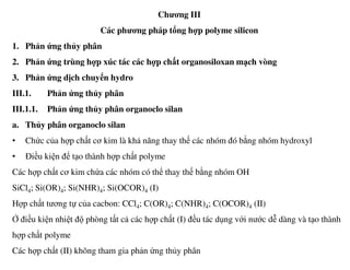 Chương III
Các phương pháp tổng hợp polyme silicon
1. Phản ứng thủy phân
2. Phản ứng trùng hợp xúc tác các hợp chất organosiloxan mạch vòng
3. Phản ứng dịch chuyển hydro
III.1. Phản ứng thủy phân
III.1.1. Phản ứng thủy phân organoclo silan
a. Thủy phân organoclo silan
• Chức của hợp chất cơ kim là khả năng thay thế các nhóm đó bằng nhóm hydroxyl
• Điều kiện để tạo thành hợp chất polyme
Các hợp chất cơ kim chứa các nhóm có thể thay thế bằng nhóm OH
SiCl4; Si(OR)4; Si(NHR)4; Si(OCOR)4 (I)
Hợp chất tương tự của cacbon: CCl4; C(OR)4; C(NHR)4; C(OCOR)4 (II)
Ở điều kiện nhiệt độ phòng tất cả các hợp chất (I) đều tác dụng với nước dễ dàng và tạo thành
hợp chất polyme
Các hợp chất (II) không tham gia phản ứng thủy phân
 