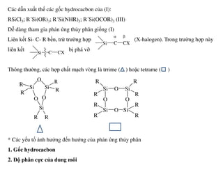 Các dẫn xuất thế các gốc hydrocacbon của (I):
RSiCl3; R´Si(OR)3; R´Si(NHR)3; R´Si(OCOR)3 (III)
Dễ dàng tham gia phản ứng thủy phân giống (I)
Liên kết Si- C- R bền, trừ trường hợp (X-halogen). Trong trường hợp này
liên kết bị phá vỡ
Thông thường, các hợp chất mạch vòng là trrime ( ) hoặc tetrame ( )
Si C CX
α β
Si C CX
Si
O
R Si
R
Si
R
O Si
R
* Các yếu tố ảnh hưởng đến hướng của phản ứng thủy phân
1. Gốc hydrocacbon
2. Độ phân cực của dung môi
SiR
R
Si R
O
Si
O
R R
Si
R
O
O Si
O
R
Si Si
R
R
O
R
R
 