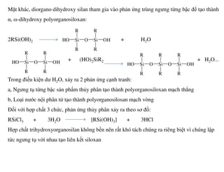 Mặt khác, diorgano dihydroxy silan tham gia vào phản ứng trùng ngưng từng bậc để tạo thành
α, ω-dihydroxy polyorganosiloxan:
2RSi(OH)2 + H2O
+ (HO)2SiR2 + H2O...
Trong điều kiện dư H2O, xảy ra 2 phản ứng cạnh tranh:
SiHO
R
R
O Si
R
R
OH
SiHO
R
R
O Si
R
R
OH SiHO
R
R
O Si
R
R
O Si OH
R
R
a, Ngưng tụ từng bậc sản phẩm thủy phân tạo thành polyorganosiloxan mạch thẳng
b, Loại nước nội phân tử tạo thành polyorganosilosan mạch vòng
Đối với hợp chất 3 chức, phản ứng thủy phân xảy ra theo sơ đồ:
RSiCl3 + 3H2O [RSi(OH)3] + 3HCl
Hợp chất trihydroxyorganosilan không bền nên rất khó tách chúng ra riêng biệt vì chúng lập
tức ngưng tụ với nhau tạo liên kết siloxan
 