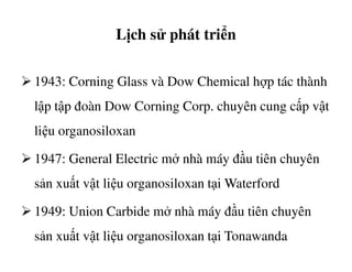 Lịch sử phát triển
1943: Corning Glass và Dow Chemical hợp tác thành
lập tập đoàn Dow Corning Corp. chuyên cung cấp vật
liệu organosiloxanliệu organosiloxan
1947: General Electric mở nhà máy đầu tiên chuyên
sản xuất vật liệu organosiloxan tại Waterford
1949: Union Carbide mở nhà máy đầu tiên chuyên
sản xuất vật liệu organosiloxan tại Tonawanda
 