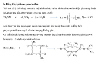 b, Đồng thủy phân organoclosilan
Với một tỷ lệ thích hợp monome một nhóm chức và hai nhóm chức ở điều kiện phản ứng thuận
lợi, phản ứng đồng thủy phân sẽ xảy ra theo sơ đồ:
2R3SiX + nR2SiX2 + (n+1)H2O + 2(n+1)HCl
Một lĩnh vực ứng dụng quan trọng của của phản ứng đồng thủy phân là tổng hợp
polyorganosiloxan mạch nhánh và mạng không gian
Có thể điều chế được polyme mạch vòng từ phản ứng đồng thủy phân dimetyldiclosilan với
R3SiO Si
R
R
O SiR3
n
hexametyl1,5-diclo-xyclotetrasiloxan
(CH3)2SiCl2 +
SiCl
CH3
O
O Si(CH3)2
O
(H3C)2Si SiO
CH3
Cl
SiO
CH3
O
O
Si
Si
H3C CH3
O
H3C CH3
O
Si
CH3
O Si
CH3
CH3
 