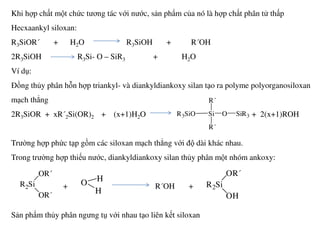 Khi hợp chất một chức tương tác với nước, sản phẩm của nó là hợp chất phân tử thấp
Hecxaankyl siloxan:
R3SiOR´ + H2O R3SiOH + R´OH
2R3SiOH R3Si- O – SiR3 + H2O
Ví dụ:
Đồng thủy phân hỗn hợp triankyl- và diankyldiankoxy silan tạo ra polyme polyorganosiloxan
mạch thẳng
2R3SiOR + xR´2Si(OR)2 + (x+1)H2O + 2(x+1)ROHR3SiO Si
R´
R´
O SiR3
Trường hợp phức tạp gồm các siloxan mạch thẳng với độ dài khác nhau.
Trong trường hợp thiếu nước, diankyldiankoxy silan thủy phân một nhóm ankoxy:
+ R´OH +
Sản phẩm thủy phân ngưng tụ với nhau tạo liên kết siloxan
R´
R2Si
OR´
OR´
O H
H
R2Si
OR´
OH
 