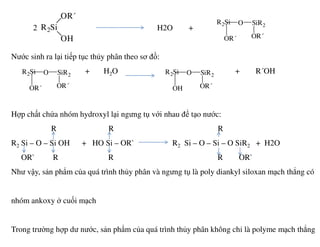2 H2O +
Nước sinh ra lại tiếp tục thủy phân theo sơ đồ:
+ H2O + R´OH
Hợp chất chứa nhóm hydroxyl lại ngưng tụ với nhau để tạo nước:
R2Si O SiR2
OR´ OR´
R2Si
OR´
OH
R2Si O SiR2
OR´ OR´
R2Si O SiR2
OH OR´
R R R
R2 Si – O – Si OH + HO Si – OR` R2 Si – O – Si – O SiR2 + H2O
OR` R R R OR`
Như vậy, sản phẩm của quá trình thủy phân và ngưng tụ là poly diankyl siloxan mạch thẳng có
nhóm ankoxy ở cuối mạch
Trong trường hợp dư nước, sản phẩm của quá trình thủy phân không chỉ là polyme mạch thẳng
 