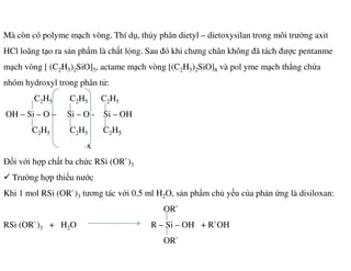 Mà còn có polyme mạch vòng. Thí dụ, thủy phân dietyl – dietoxysilan trong môi trường axit
HCl loãng tạo ra sản phẩm là chất lỏng. Sau đó khi chưng chân không đã tách được pentanme
mạch vòng [ (C2H5)2SiO]5, actame mạch vòng [(C2H5)2SiO]8 và pol yme mạch thẳng chứa
nhóm hydroxyl trong phân tử:
C2H5 C2H5 C2H5
OH – Si – O – Si – O - Si – OH
C2H5 C2H5 C2H52 5 2 5 2 5
x
Đối với hợp chất ba chức RSi (OR`)3
Trường hợp thiếu nước
Khi 1 mol RSi (OR`)3 tương tác với 0.5 ml H2O, sản phẩm chủ yếu của phản ứng là disiloxan:
OR`
RSi (OR`)3 + H2O R – Si – OH + R`OH
OR`
 