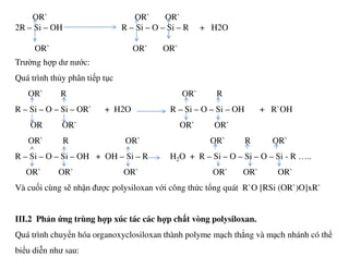 OR` OR` OR`
2R – Si – OH R – Si – O – Si – R + H2O
OR` OR` OR`
Trường hợp dư nước:
Quá trình thủy phân tiếp tục
OR` R OR` R
R – Si – O – Si – OR` + H2O R – Si – O – Si – OH + R`OH
OR OR` OR` OR`
OR` R OR` OR` R OR`
R – Si – O – Si – OH + OH – Si – R H2O + R – Si – O – Si – O – Si - R …..
OR` OR` OR` OR` OR` OR`
Và cuối cùng sẽ nhận được polysiloxan với công thức tổng quát R`O [RSi (OR`)O]xR`
III.2 Phản ứng trùng hợp xúc tác các hợp chất vòng polysiloxan.
Quá trình chuyển hóa organoxyclosiloxan thành polyme mạch thẳng và mạch nhánh có thể
biểu diễn như sau:
 
