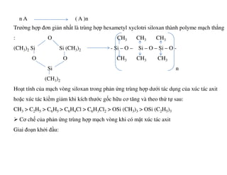 n A ( A )n
Trường hợp đơn giản nhất là trùng hợp hexametyl xyclotri siloxan thành polyme mạch thẳng
: O CH3 CH3 CH3
(CH3)2 Si Si (CH3)2 - Si – O – Si – O – Si – O -
O O CH3 CH3 CH3
Si n
(CH3)2
Hoạt tính của mạch vòng siloxan trong phản ứng trùng hợp dưới tác dụng của xúc tác axitHoạt tính của mạch vòng siloxan trong phản ứng trùng hợp dưới tác dụng của xúc tác axit
hoặc xúc tác kiềm giảm khi kích thước gốc hữu cơ tăng và theo thứ tự sau:
CH3 > C2H5 > C6H5 > C6H4Cl > C6H3Cl2 > OSi (CH3)3 > OSi (C2H5)3
Cơ chế của phản ứng trùng hợp mạch vòng khi có mặt xúc tác axit
Giai đoạn khởi đầu:
 