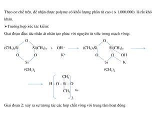 Theo cơ chế trên, để nhận được polyme có khối lượng phân tử cao ( > 1.000.000) là rất khó
khăn.
Trường hợp xúc tác kiềm:
Giai đoạn đầu: tác nhân ái nhân tạo phức với nguyên tử silic trong mạch vòng:
O O
(CH3)2Si Si(CH3)2 + OH – (CH3)2Si Si(CH3)2
O O K+ O O OH
Si Si KSi Si K
(CH3)2 (CH3)2
CH3
H – O – Si – O-
CH3
K+
3
Giai đoạn 2: xảy ra sự tương tác các hợp chất vòng với trung tâm hoạt động
 